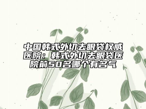 中国韩式外切去眼袋权威医院：韩式外切去眼袋医院前50名哪个有名气