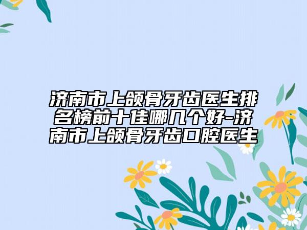 济南市上颌骨牙齿医生排名榜前十佳哪几个好-济南市上颌骨牙齿口腔医生