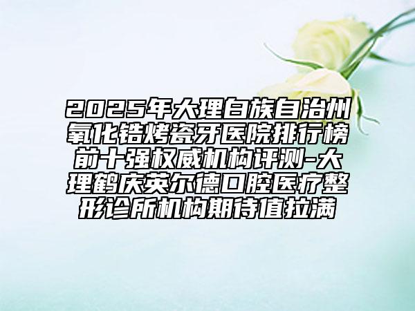 2025年大理白族自治州氧化锆烤瓷牙医院排行榜前十强权威机构评测-大理鹤庆英尔德口腔医疗整形诊所机构期待值拉满