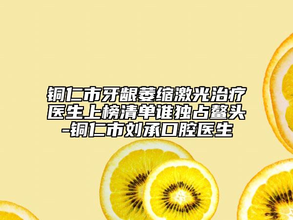 铜仁市牙龈萎缩激光治疗医生上榜清单谁独占鳌头-铜仁市刘承口腔医生