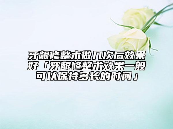 牙龈修整术做几次后效果好「牙龈修整术效果一般可以保持多长的时间」