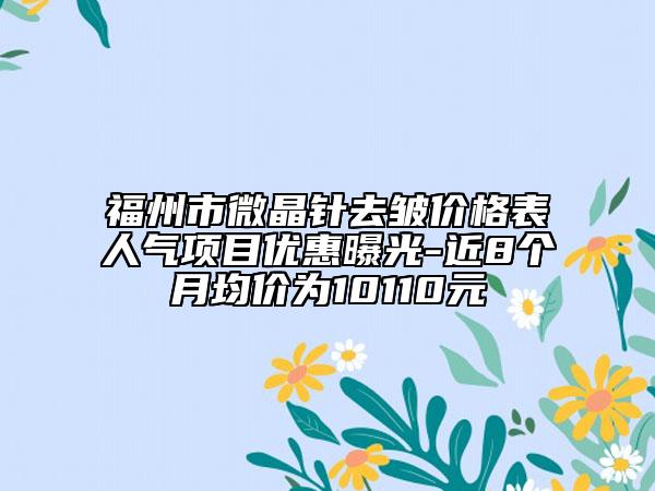福州市微晶针去皱价格表人气项目优惠曝光-近8个月均价为10110元