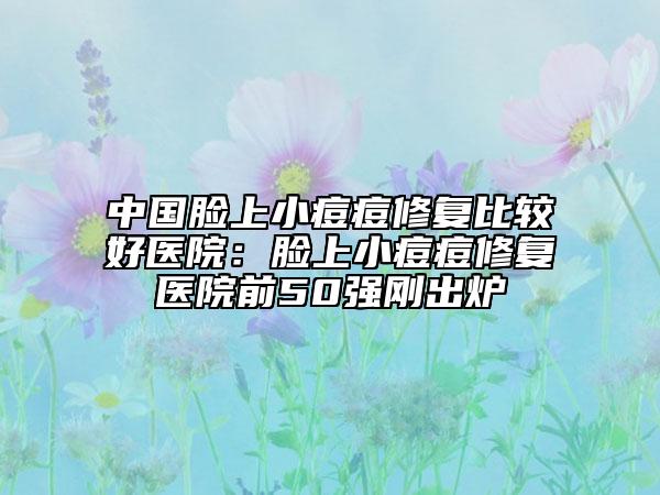 中国脸上小痘痘修复比较好医院：脸上小痘痘修复医院前50强刚出炉