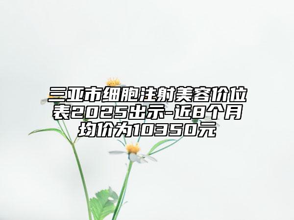 三亚市细胞注射美容价位表2025出示-近8个月均价为10350元