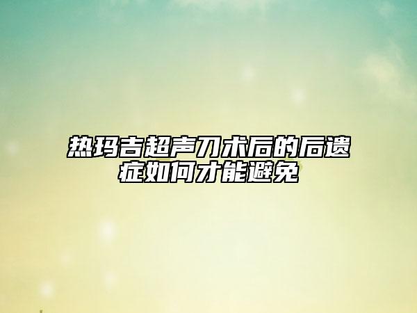 热玛吉超声刀术后的后遗症如何才能避免