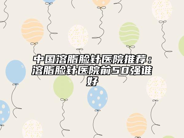 中国溶脂脸针医院推荐：溶脂脸针医院前50强谁好