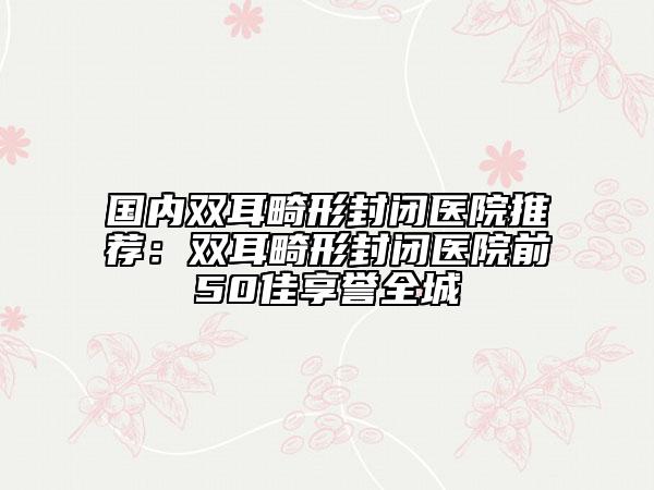 国内双耳畸形封闭医院推荐：双耳畸形封闭医院前50佳享誉全城