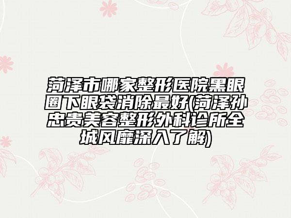 菏泽市哪家整形医院黑眼圈下眼袋消除最好(菏泽孙忠贵美容整形外科诊所全城风靡深入了解)