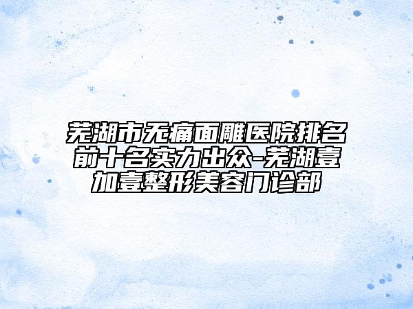 芜湖市无痛面雕医院排名前十名实力出众-芜湖壹加壹整形美容门诊部