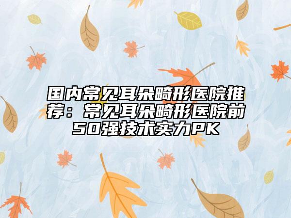 国内常见耳朵畸形医院推荐：常见耳朵畸形医院前50强技术实力PK