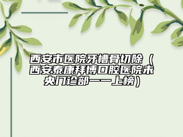 西安市医院牙槽骨切除（西安泰康拜博口腔医院未央门诊部一一上榜）