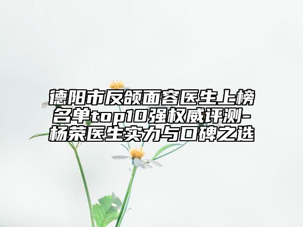 德阳市反颌面容医生上榜名单top10强权威评测-杨荣医生实力与口碑之选