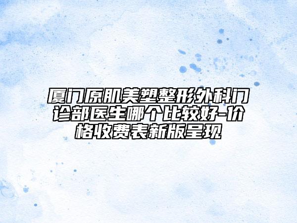 厦门原肌美塑整形外科门诊部医生哪个比较好-价格收费表新版呈现