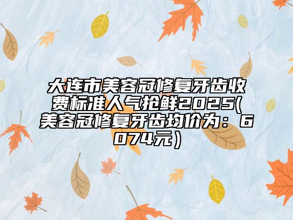 大连市美容冠修复牙齿收费标准人气抢鲜2025(美容冠修复牙齿均价为：6074元）
