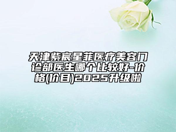 天津紫宸星菲医疗美容门诊部医生哪个比较好-价格(价目)2025升级啦