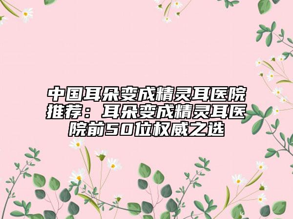 中国耳朵变成精灵耳医院推荐：耳朵变成精灵耳医院前50位权威之选