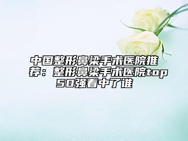 中国整形鼻梁手术医院推荐：整形鼻梁手术医院top50强看中了谁