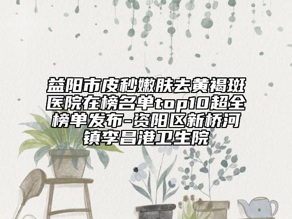 益阳市皮秒嫩肤去黄褐斑医院在榜名单top10超全榜单发布-资阳区新桥河镇李昌港卫生院