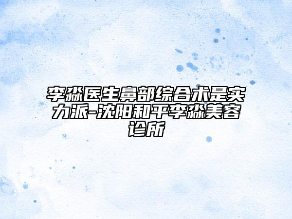 李淼医生鼻部综合术是实力派-沈阳和平李淼美容诊所
