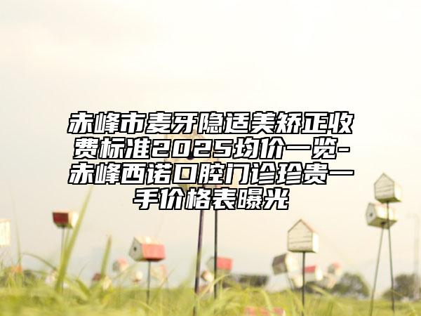 赤峰市麦牙隐适美矫正收费标准2025均价一览-赤峰西诺口腔门诊珍贵一手价格表曝光