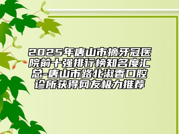 2025年唐山市摘牙冠医院前十强排行榜知名度汇总-唐山市路北淑香口腔诊所获得网友极力推荐