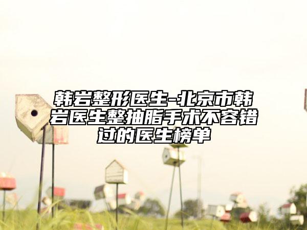 韩岩整形医生-北京市韩岩医生整抽脂手术不容错过的医生榜单