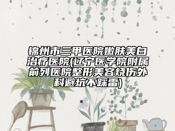 锦州市三甲医院嫩肤美白治疗医院(辽宁医学院附属前列医院整形美容烧伤外科避坑不踩雷)