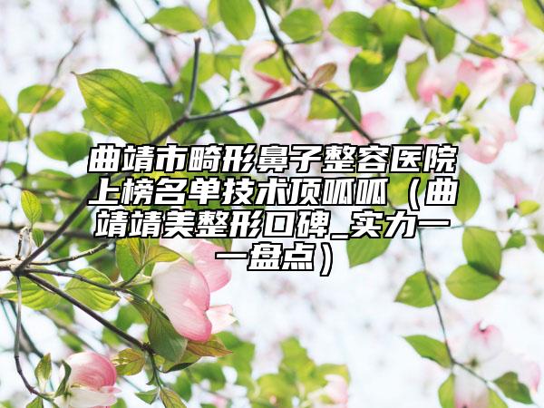 曲靖市畸形鼻子整容医院上榜名单技术顶呱呱（曲靖靖美整形口碑_实力一一盘点）