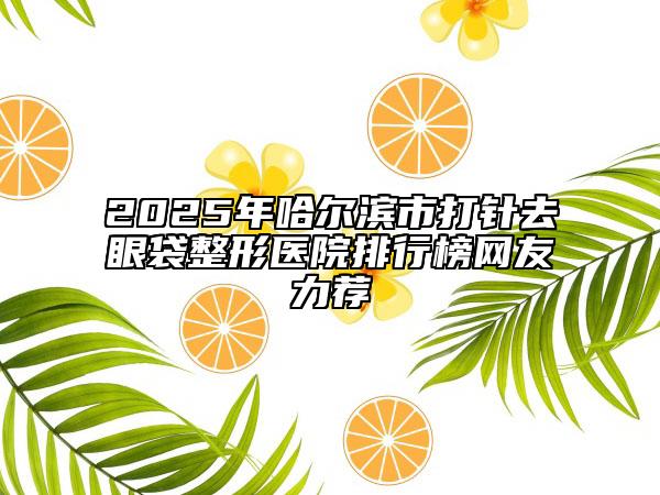 2025年哈尔滨市打针去眼袋整形医院排行榜网友力荐