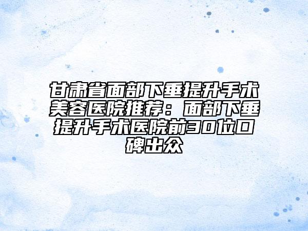 甘肃省面部下垂提升手术美容医院推荐：面部下垂提升手术医院前30位口碑出众