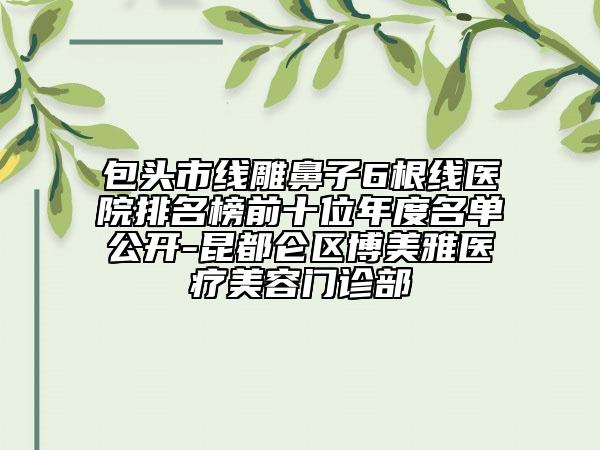 包头市线雕鼻子6根线医院排名榜前十位年度名单公开-昆都仑区博美雅医疗美容门诊部