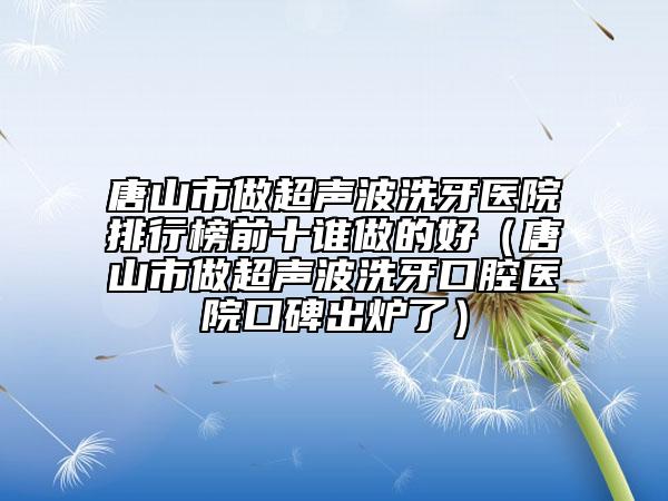 唐山市做超声波洗牙医院排行榜前十谁做的好（唐山市做超声波洗牙口腔医院口碑出炉了）