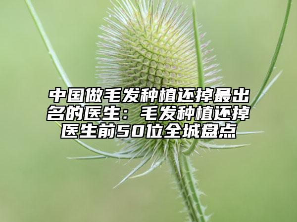 中国做毛发种植还掉最出名的医生：毛发种植还掉医生前50位全城盘点