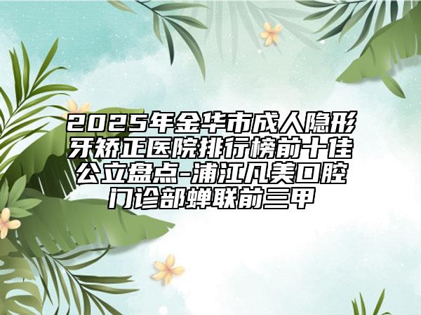 2025年金华市成人隐形牙矫正医院排行榜前十佳公立盘点-浦江凡美口腔门诊部蝉联前三甲