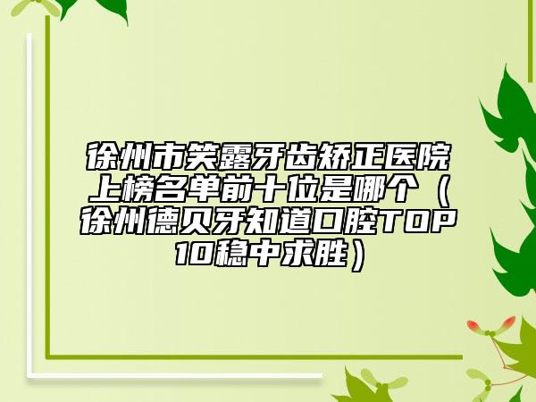 徐州市笑露牙齿矫正医院上榜名单前十位是哪个（徐州德贝牙知道口腔TOP10稳中求胜）