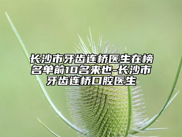长沙市牙齿连桥医生在榜名单前10名来也-长沙市牙齿连桥口腔医生