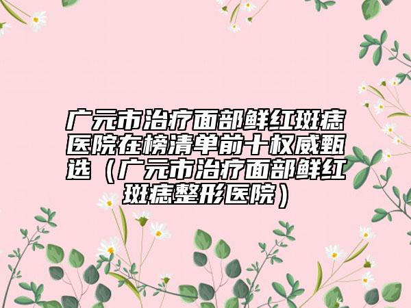 广元市治疗面部鲜红斑痣医院在榜清单前十权威甄选（广元市治疗面部鲜红斑痣整形医院）
