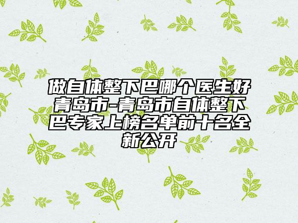 做自体整下巴哪个医生好青岛市-青岛市自体整下巴专家上榜名单前十名全新公开