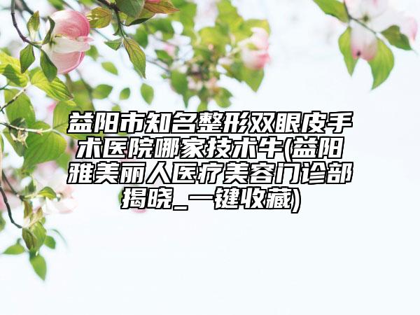 益阳市知名整形双眼皮手术医院哪家技术牛(益阳雅美丽人医疗美容门诊部揭晓_一键收藏)