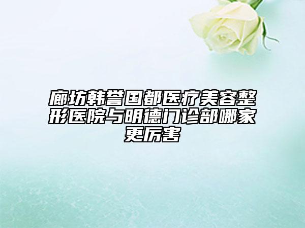 廊坊韩誉国都医疗美容整形医院与明德门诊部哪家更厉害