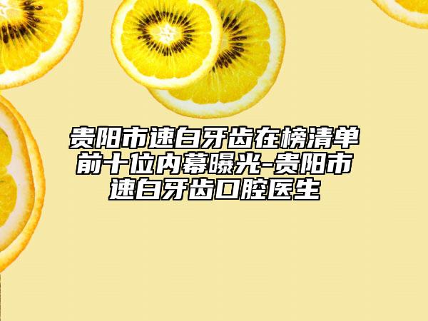 贵阳市速白牙齿在榜清单前十位内幕曝光-贵阳市速白牙齿口腔医生