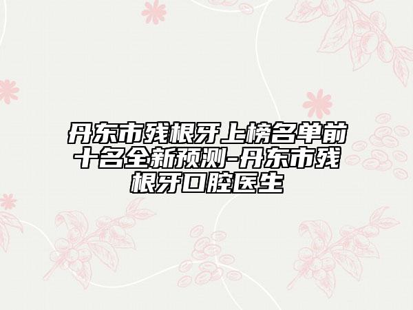 丹东市残根牙上榜名单前十名全新预测-丹东市残根牙口腔医生