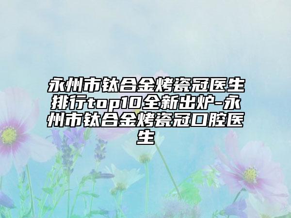 永州市钛合金烤瓷冠医生排行top10全新出炉-永州市钛合金烤瓷冠口腔医生
