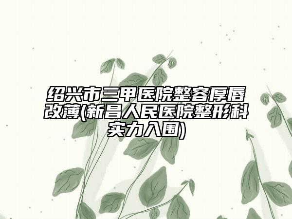 绍兴市三甲医院整容厚唇改薄(新昌人民医院整形科实力入围)