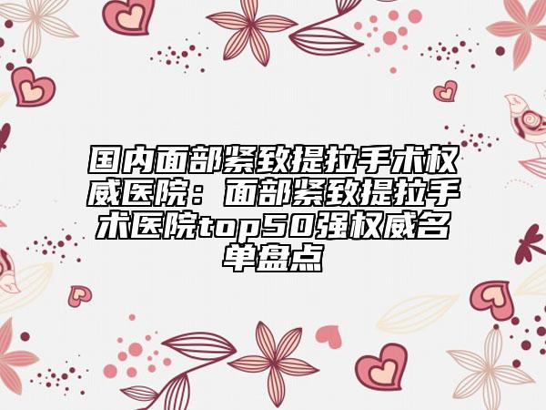 国内面部紧致提拉手术权威医院：面部紧致提拉手术医院top50强权威名单盘点