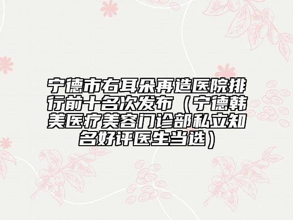 宁德市右耳朵再造医院排行前十名次发布（宁德韩美医疗美容门诊部私立知名好评医生当选）