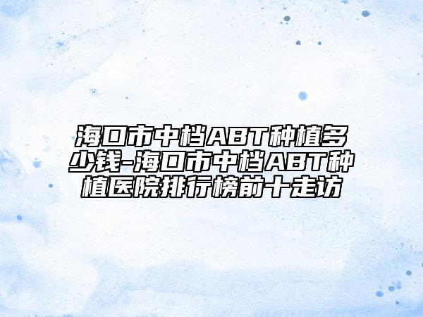 海口市中档ABT种植多少钱-海口市中档ABT种植医院排行榜前十走访