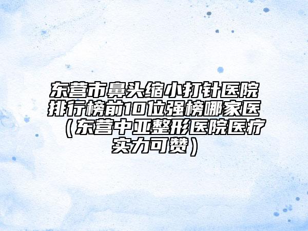 东营市鼻头缩小打针医院排行榜前10位强榜哪家医（东营中亚整形医院医疗实力可赞）