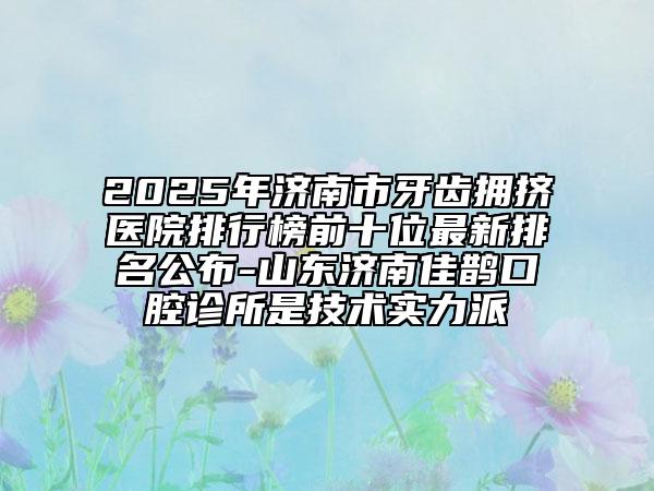 2025年济南市牙齿拥挤医院排行榜前十位最新排名公布-山东济南佳鹊口腔诊所是技术实力派
