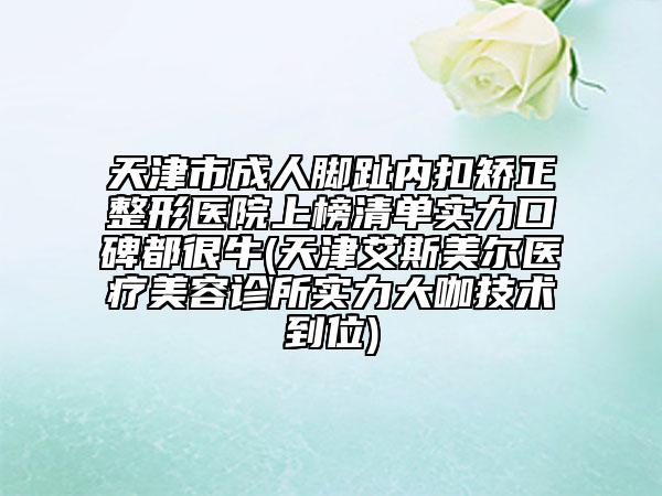 天津市成人脚趾内扣矫正整形医院上榜清单实力口碑都很牛(天津艾斯美尔医疗美容诊所实力大咖技术到位)